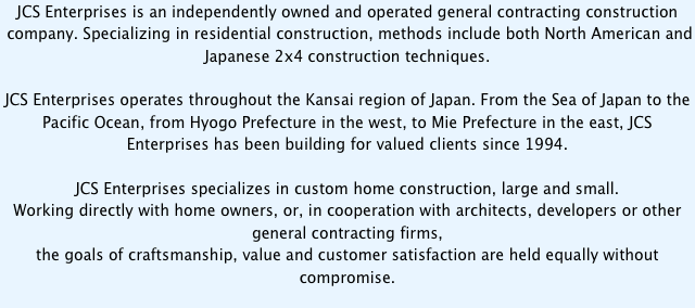 JCS Enterprises is an independently owned and operated general contracting construction
 company. Specializing in residential construction, methods include both North American and
Japanese 2x4 construction techniques.

JCS Enterprises operates throughout the Kansai region of Japan. From the Sea of Japan to the Pacific Ocean, from Hyogo Prefecture in the west, to Mie Prefecture in the east, JCS Enterprises has been building for valued clients since 1994.

JCS Enterprises specializes in custom home construction, large and small. 
Working directly with home owners, or, in cooperation with architects, developers or other 
general contracting firms,
the goals of craftsmanship, value and customer satisfaction are held equally without compromise.
  