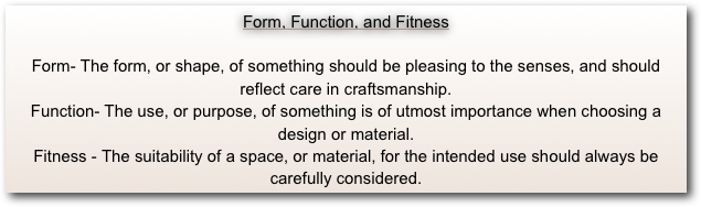Form, Function, and Fitness

Form- The form, or shape, of something should be pleasing to the senses, and should reflect care in craftsmanship.
Function- The use, or purpose, of something is of utmost importance when choosing a 
design or material.
Fitness - The suitability of a space, or material, for the intended use should always be
carefully considered.