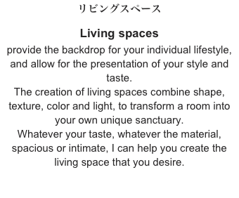 リビングスペース
Living spaces
provide the backdrop for your individual lifestyle, and allow for the presentation of your style and taste.
The creation of living spaces combine shape, texture, color and light, to transform a room into your own unique sanctuary.
Whatever your taste, whatever the material,
spacious or intimate, I can help you create the living space that you desire.