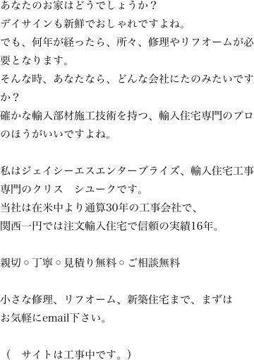     	あなたのお家はどうでしょうか？デイサインも新鮮でおしゃれですよね。でも、何年が経ったら、所々、修理やリフオームが必要となります。　そんな時、あなたなら、どんな会社にたのみたいですか？確かな輸入部材施工技術を持つ、輸入住宅専門のプロのほうがいいですよね。私はジェイシーエスエンターブライズ、輸入住宅工事専門のクリス　シユークです。当社は在米中より通算30年の工事会社で、関西一円では注文輸入住宅で信頼の実績16年。親切◦丁寧◦見積り無料◦ご相談無料小さな修理、リフオーム、新築住宅まで、まずはお気軽にemail下さい。（　サイトは工事中です。）