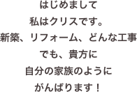 はじめまして
私はクリスです。
新築、リフォーム、どんな工事でも、貴方に
自分の家族のように
がんばります！