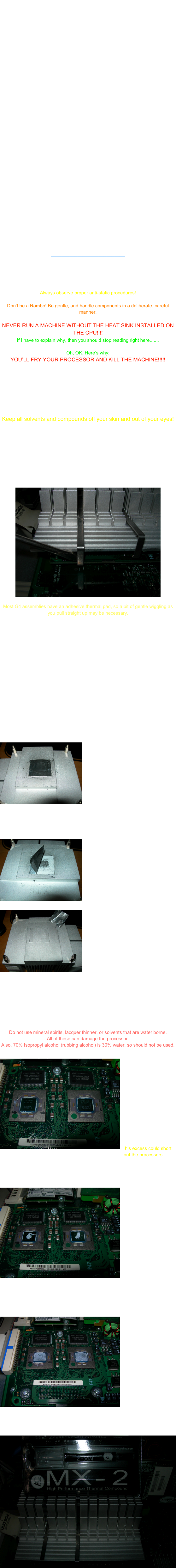 
In the heat of the summer, cooling often becomes a problem.
Many times, an otherwise properly operating machine will freeze during operation in periods of hot weather, or in rooms that lack A/C.

Of all the possible cooling modifications that can be made, often times reapplying thermal compound on processors and graphics card GPU’s can be the easiest, and least expensive thing that you can do.

Compounds and pads are thermally conductive gap fillers.
What this means is that the mating surfaces of the CPU and the heat sink will be brought into complete contact for the fastest and most complete transfer of heat possible.

As the compounds or pads age, cooking in the harsh environment of the CPU contact pad can result in the degradation of the compound or pad.
The drying and shrinking of the compounds and pads result in gaps between the mating surfaces of the processor and the heat sink.

The result  of these conditions is reduced thermal conductivity,  higher CPU temperatures, system instability and, ultimately, damaged components..

Of course, any time the bond of a CPU/GPU/heat sink assembly is broken (due to removal of the heat sink), the compound or pad should be thoroughly removed, surfaces cleaned, and compound reapplied.

First, regarding compounds, I am partial to Arctic Cooling MX-2
There are others, but this stuff is the best performing compound around.
The compound is non-conductive and non-capacitive (electrically), which makes for safe, worry free use.
The high thermal conductivity of the compound, combined with zero hours curing time means that you will get the maximum benefit immediately.

There are thermal pads that are also commercially available, but I feel that the benefits of, and ease of use of MX-2 is worth focusing on this product alone.

UPDATE-
With the release of Arctic Cooling MX-3, I have changed to it.
MX-3 shows yet improved performance and is a bit easier to work with than MX-2.
MX-3 also touts a 8 year longevity, which is twice that of other top compounds.
____________________________

Now, here’s how to reapply compound to a CPU.

Notes of Caution:

Always observe proper anti-static procedures!

Don’t be a Rambo! Be gentle, and handle components in a deliberate, careful manner.

NEVER RUN A MACHINE WITHOUT THE HEAT SINK INSTALLED ON THE CPU!!!!
If I have to explain why, then you should stop reading right here.......

Oh, OK. Here’s why:
YOU’LL FRY YOUR PROCESSOR AND KILL THE MACHINE!!!!!

To ease removal of a heat sink, a machine that is warm will disassemble easier than a stone cold machine.

Be careful to allow the machine to cool enough that you don’t get burned!

And, one last thing-

Keep all solvents and compounds off your skin and out of your eyes!
____________________________

First thing that must be done, is to shut down your machine and disconnect the cables.

Clear a work space,and open the tower.

For all G4’s prior to the MDD, removing the heat sink is as simple as unclipping the two retainer clips, removing the clips, and lifting off the heat sink.

￼

Most G4 assemblies have an adhesive thermal pad, so a bit of gentle wiggling as you pull straight up may be necessary.

For MDD owners, the heat sink retaining screws must be removed before the heat sink can be lifted off.

Once the heat sink is off, disassembly beyond this point isn’t necessary.
If you prefer to also remove the CPU daughter card, go ahead, but don’t hurt anything.

Now that the parts are separated, you must first clean the mating surfaces.
For heat sinks, removing the old pad is important.
Using a plastic scraper or credit card can ease removal.
 
For removal of the compound and adhesive residue, a soft cloth is used to wipe the residue off.
If necessary, moisten the cloth with 100% (actually 99.9%) anhydrous Isopropyl alcohol.


￼This photo shows the thermal pad.
The thermal pad consists of three layers, adhesive/compound, foil, adhesive/compound, which must ALL be completely removed.










￼Here we can see the foil core and lower layer of adhesive being lifted.









￼This photo shows the  heat sink after the pad and all residue has been removed.

Note the foil core of the pad in the upper right hand corner.
It has been cleaned and photographed for illustrative purposes only.
It is now garbage.

The heat sink is now ready to go back on the processor.

But WAIT!
We must clean the processor contact pad....

Using a soft cloth, gently but firmly wipe the residue off the contact pad.
If necessary, lightly moisten the cloth with 100% Isopropyl alcohol, or commercially available thermal compound removers.

Do not use mineral spirits, lacquer thinner, or solvents that are water borne.
All of these can damage the processor.
Also, 70% Isopropyl alcohol (rubbing alcohol) is 30% water, so should not be used.

￼Here are the processors that have been cleaned, and are ready to have new compound applied.

Note the compound from previous application, that has oozed under the mylar film.
With MX-2, this isn’t a problem. 
With silver based compounds that are electrically conductive, this excess could short out the processors.
To prevent short, the mylar film must be carefully removed, and the excess cleaned from the processor surface.

Now, I place a dab of new compound on the contact pad of each processor.
￼
Take care to not use too much.
We will test fit, so if there is too much, it may be removed, or, in the case of too little, added before final assembly.








Place the heatsink on the processors. Apply slight pressure, so as to spread the compound across the pad.
Remove the heat sink to inspect.

￼You can see that the compound is spread evenly across the processors.

Any thin spots will be fine, as long as the corresponding surface of the heat sink has compound stuck to it.

The heat sink can now be placed and fastened for final assembly.


That’s all there is too it.
Try to keep things clean, and don’t use too little or too much thermal compound.

￼