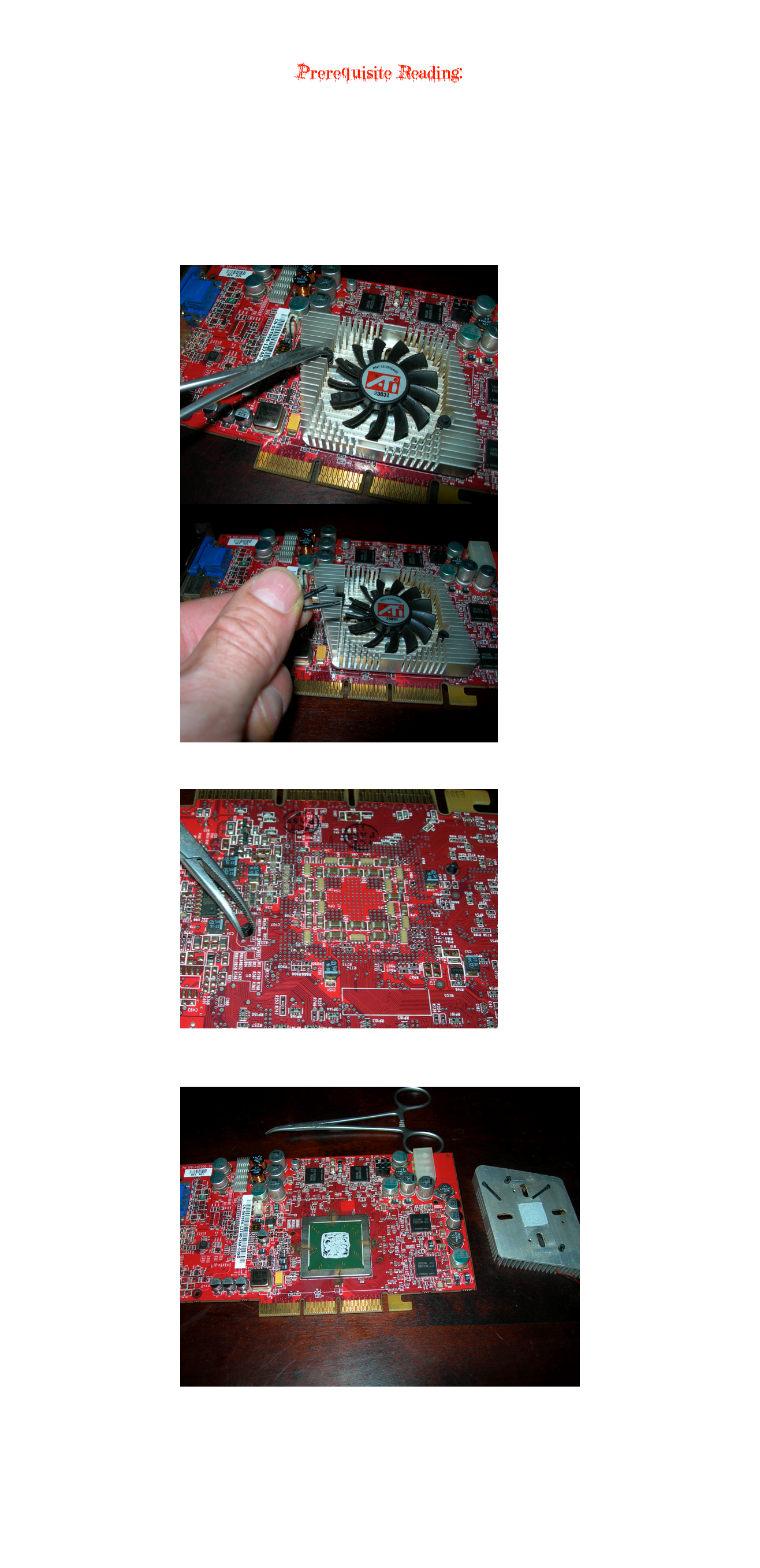 
This article focuses on the Radeon 9800 Pro.


Prerequisite Reading:
Graphics Card Cleaning and Thermal Compound Replacement



After removing the graphics card from the machine, use compressed air and a soft, static free nylon brush to blow and brush dust and dirt off the entire board.
After this, remove the fan/heat sink assembly.

First, disconnect the power connector from the graphics board.
Forceps or needle nose pliers will help.


To remove the 9800 Pro heat sink, use some forceps or needle nose pliers to pull the center pin of the retaining pegs out 

￼
￼

After pulling the two pins, flip the card over.
Use your forceps (or pliers) to squeeze the two retaining pegs to allow removal from the board:

￼

Once you have done this, flip the board over and remove the two pegs.
The heat sink may also come with the pegs.
Disassembly is complete.

￼

Now, once you have removed the thermal compound from the GPU and the heat sink, and have cleaned all dust, grease, etc., from the board, heat sink and fan as explained in the lead article, apply new thermal paste and reassemble.

Your computer, your graphics card and your wallet thank you!

