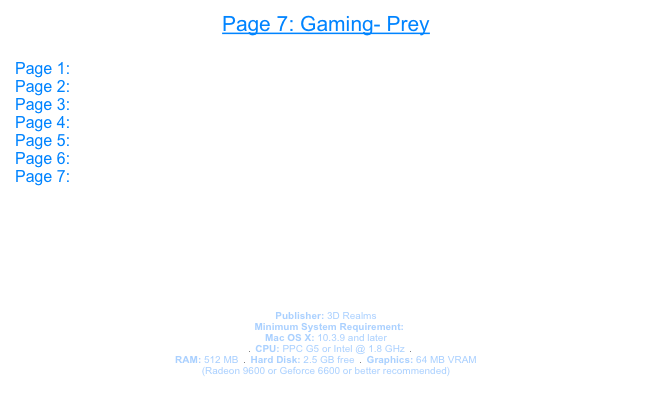 Page 7: Gaming- Prey

Page 1: Open GL
Page 2: 3D
Page 3: Core Image
Page 4: Gaming- UT 2004
Page 5: Gaming- Doom 3
Page 6: Gaming- Halo
Page 7: Prey




Prey

Publisher: 3D Realms  
￼  Minimum System Requirement:
Mac OS X: 10.3.9 and later
   ￼  CPU: PPC G5 or Intel @ 1.8 GHz  ￼  
RAM: 512 MB  ￼  Hard Disk: 2.5 GB free  ￼  Graphics: 64 MB VRAM 
(Radeon 9600 or Geforce 6600 or better recommended)

