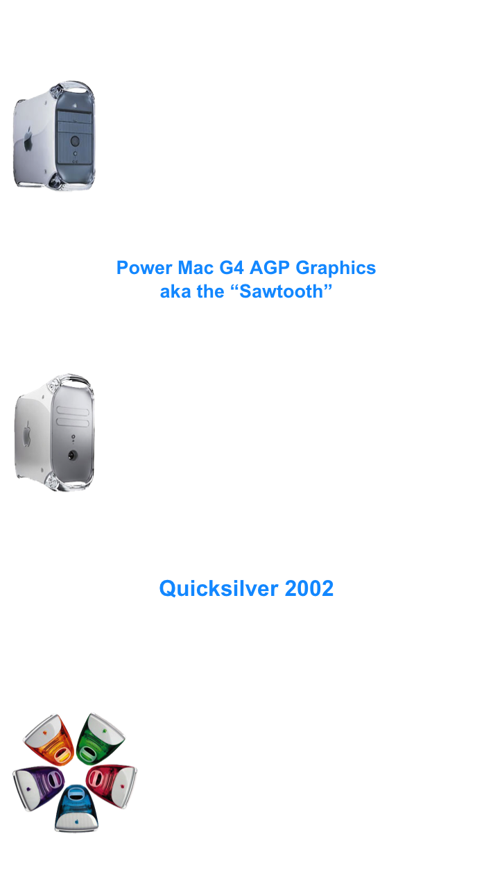 I have quite a few machines, which change as I sell, trade and cannibalize.....
 Currently, the functional machines that I have are as follows:

AGP Graphics
￼450 MHz G4 AGP Graphics
500 MHz G4 AGP Graphics
Dual 450 MHz G4 Gigabit Ethernet
Dual 500 MHz G4 Gigabit Ethernet

My first AGP Graphics machine is a 450 HHz Sawtooth that was purchased new in 1999.
It has undergone major upgrades through the years, and has been running a 2.0 GHz processor for several years. It has always been an extremely reliable machine, in spite of all that I have done to it.....

The modifications that I have done are detailed in the following page:

Power Mac G4 AGP Graphics
aka the “Sawtooth”



Quicksilver 2002
￼800 MHz G4 Quicksilver 2002
933 MHz G4 Quicksilver 2002
Dual 1.0 GHz Quicksilver 2002

I bought my first QS to pair up with my Sawtooth, to allow me to tend to other tasks (like work) while I import vinyl or scan slides.
After the first one, I soon obtained several more, and put one 933 MHz machine to work as a Media server, and upgraded my daughters Dual 450 MHz GE to another 933 MHz QS.

The QS is a great machine. All have proven versatile and very reliable.


Details of the Quicksilver 2002 configurations that are in use follow on the page:

Quicksilver 2002


Performance testing and benchmarks of all the above machines, in various configurations, can be found within the pages of Benchmarks.


iMac G3
￼266 MHz G3 Strawberry iMac

These colorful machines are a pleasure to use.
I picked up a used Strawberry model years ago, and thanks to the cute looks of the machines, both of my daughters have been interested in using computers from early on.

Running OS 9.1 and sporting many, many classic games and learning software titles, the machine has been an integral part of my girls learning and development.

